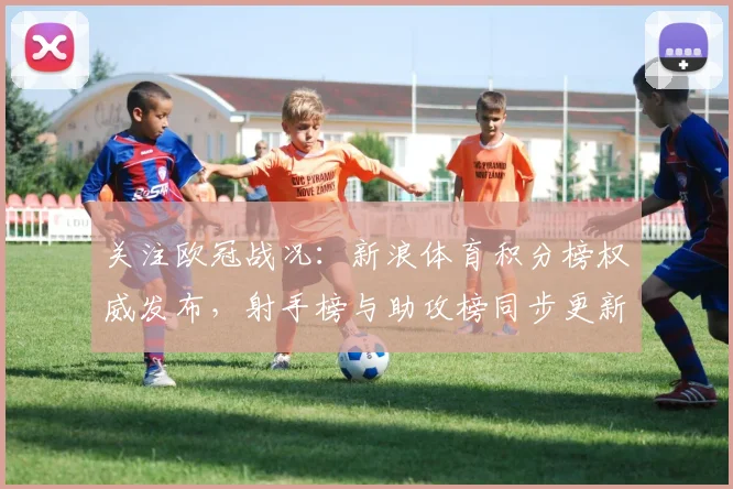 关注欧冠战况：新浪体育积分榜权威发布，射手榜与助攻榜同步更新