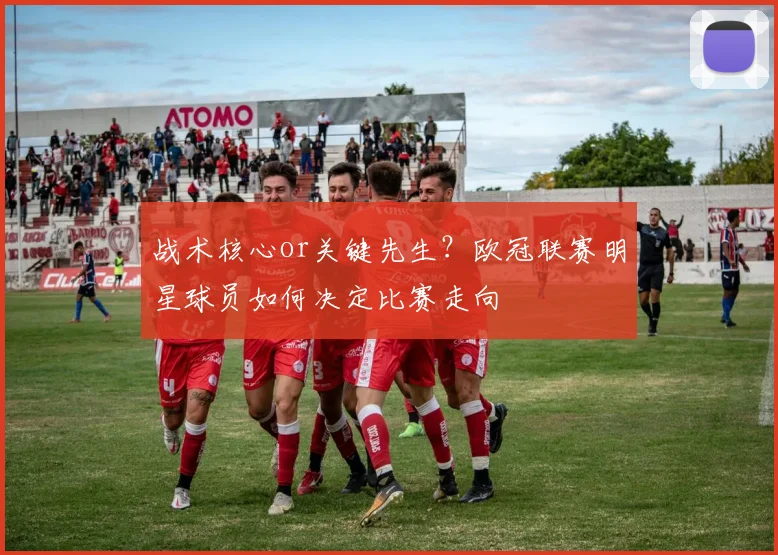 战术核心or关键先生？欧冠联赛明星球员如何决定比赛走向