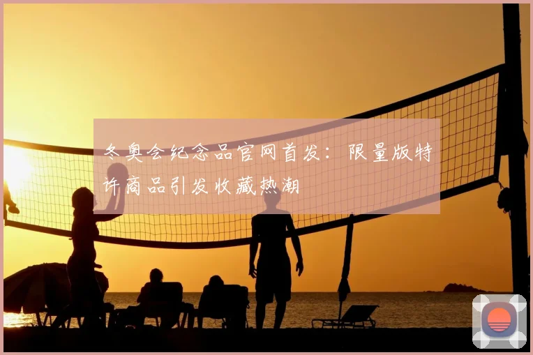 冬奥会纪念品官网首发：限量版特许商品引发收藏热潮