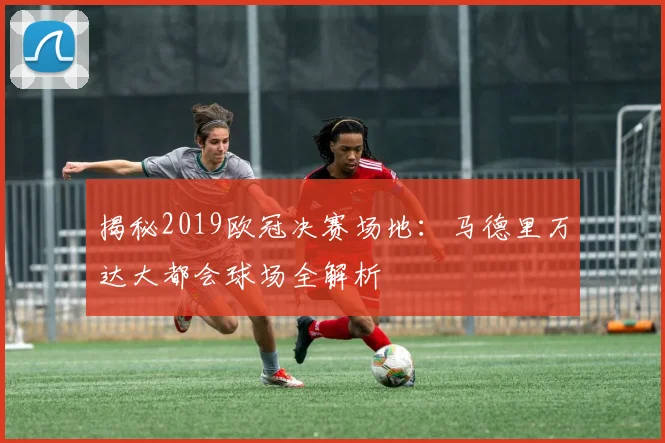 揭秘2019欧冠决赛场地：马德里万达大都会球场全解析
