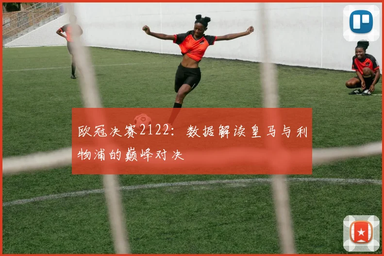 欧冠决赛2122：数据解读皇马与利物浦的巅峰对决