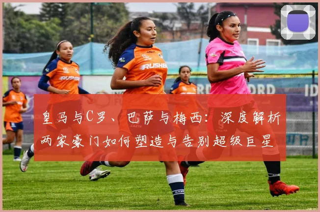 皇马与C罗、巴萨与梅西：深度解析两家豪门如何塑造与告别超级巨星