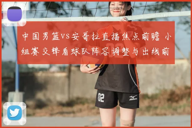 中国男篮vs安哥拉直播焦点前瞻 小组赛交锋看球队阵容调整与出线前景