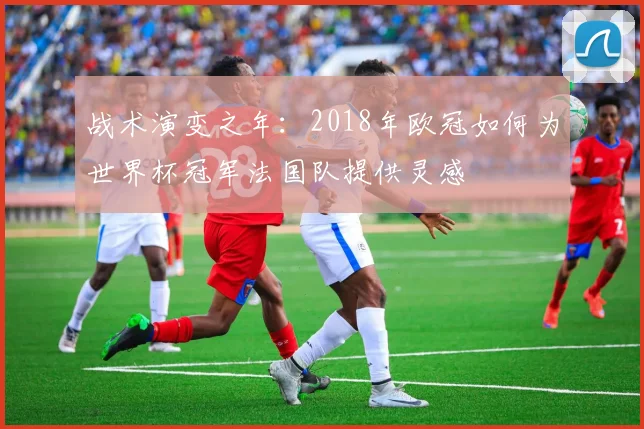 战术演变之年：2018年欧冠如何为世界杯冠军法国队提供灵感