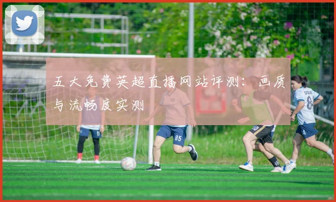 五大免费英超直播网站评测：画质与流畅度实测