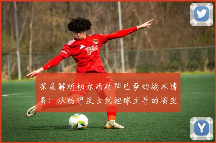 深度解析切尔西对阵巴萨的战术博弈：从防守反击到控球主导的演变