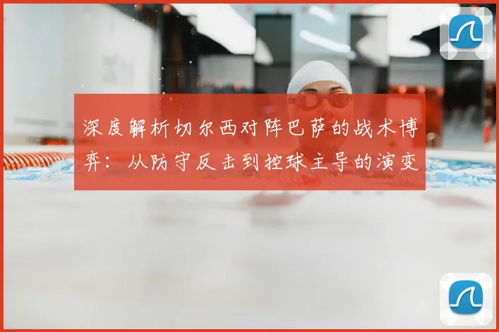 深度解析切尔西对阵巴萨的战术博弈：从防守反击到控球主导的演变